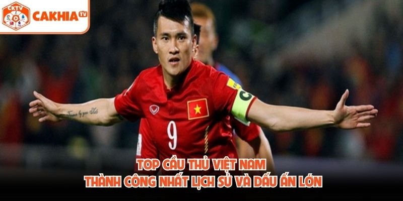 Top Cầu Thủ Việt Nam Thành Công Nhất Lịch Sử Và Dấu Ấn Lớn